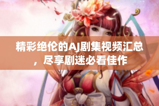精彩绝伦的AJ剧集视频汇总，尽享剧迷必看佳作