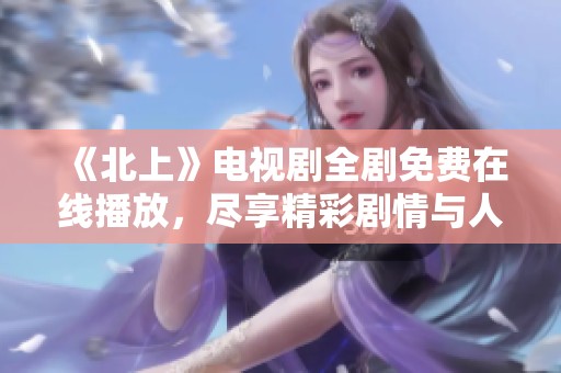 《北上》电视剧全剧免费在线播放，尽享精彩剧情与人物故事