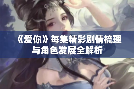 《爱你》每集精彩剧情梳理与角色发展全解析