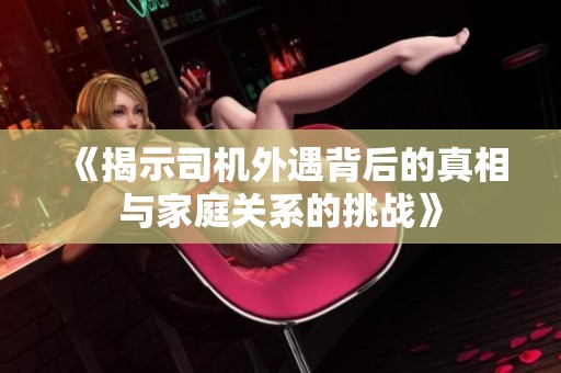 《揭示司机外遇背后的真相与家庭关系的挑战》