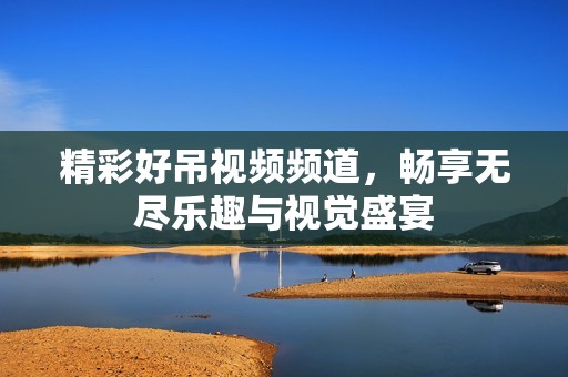 精彩好吊视频频道，畅享无尽乐趣与视觉盛宴