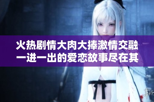 火热剧情大肉大捧激情交融一进一出的爱恋故事尽在其中