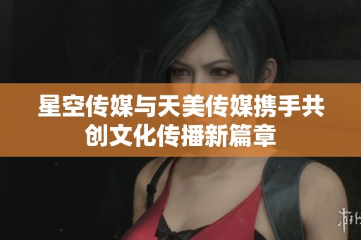 星空传媒与天美传媒携手共创文化传播新篇章