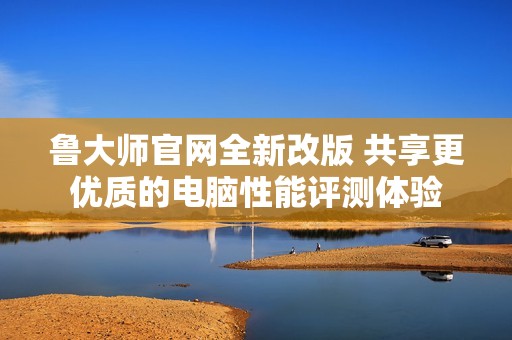 鲁大师官网全新改版 共享更优质的电脑性能评测体验