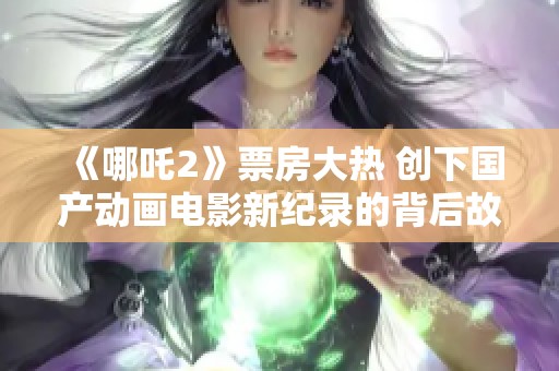 《哪吒2》票房大热 创下国产动画电影新纪录的背后故事解析
