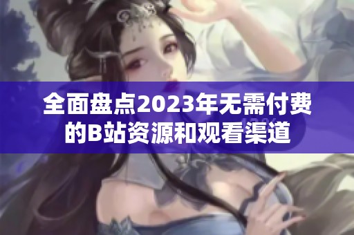 全面盘点2023年无需付费的B站资源和观看渠道