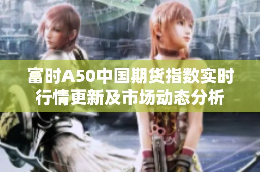 富时A50中国期货指数实时行情更新及市场动态分析