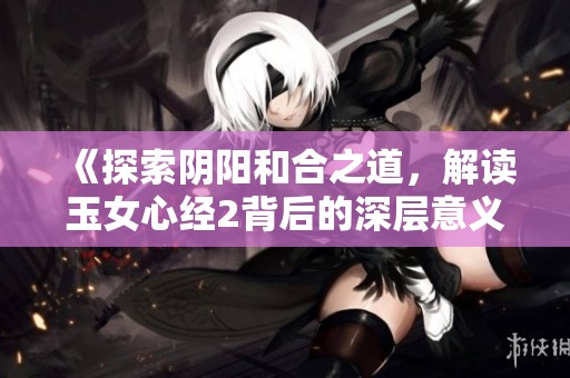 《探索阴阳和合之道，解读玉女心经2背后的深层意义》