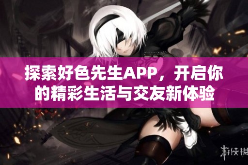 探索好色先生APP，开启你的精彩生活与交友新体验