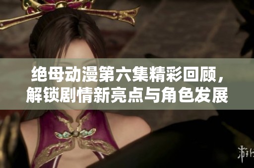 绝母动漫第六集精彩回顾，解锁剧情新亮点与角色发展