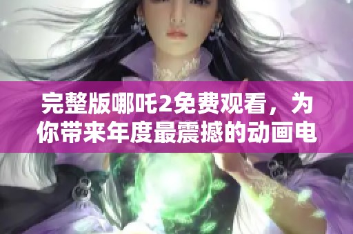 完整版哪吒2免费观看，为你带来年度最震撼的动画电影体验