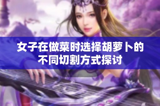 女子在做菜时选择胡萝卜的不同切割方式探讨