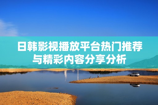 日韩影视播放平台热门推荐与精彩内容分享分析