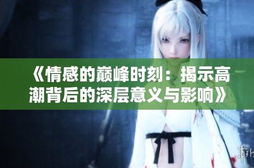 《情感的巅峰时刻：揭示高潮背后的深层意义与影响》