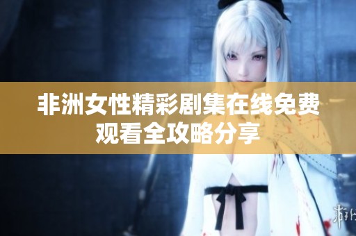 非洲女性精彩剧集在线免费观看全攻略分享