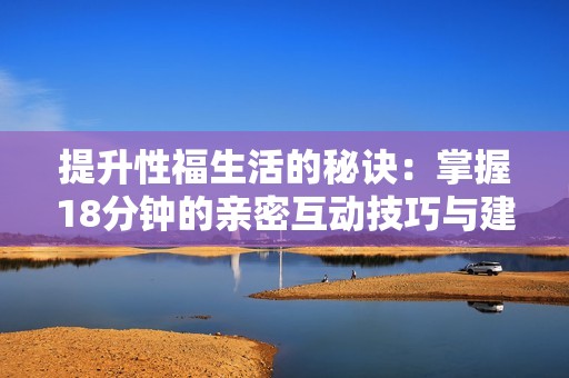 提升性福生活的秘诀：掌握18分钟的亲密互动技巧与建议