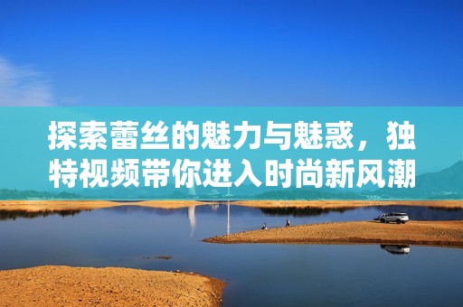 探索蕾丝的魅力与魅惑，独特视频带你进入时尚新风潮