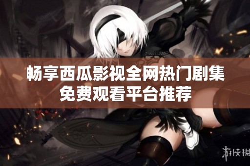 畅享西瓜影视全网热门剧集免费观看平台推荐