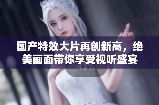 国产特效大片再创新高，绝美画面带你享受视听盛宴