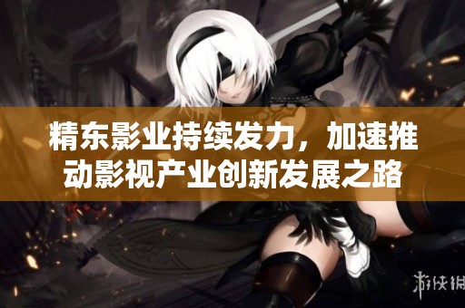 精东影业持续发力，加速推动影视产业创新发展之路