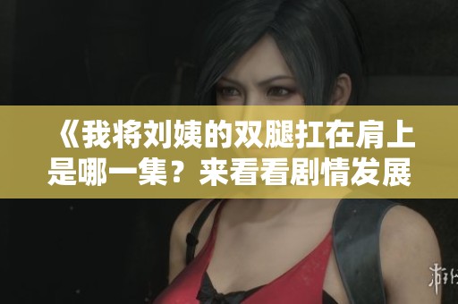 《我将刘姨的双腿扛在肩上是哪一集？来看看剧情发展吧》