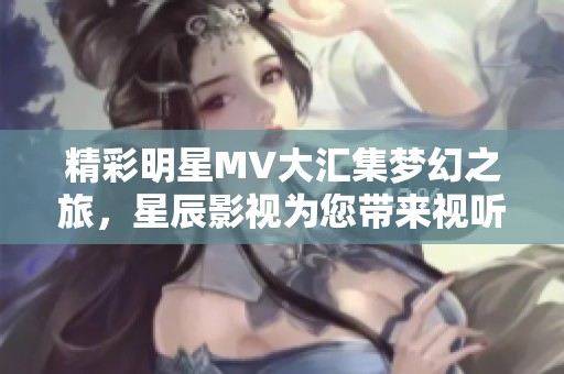精彩明星MV大汇集梦幻之旅，星辰影视为您带来视听盛宴