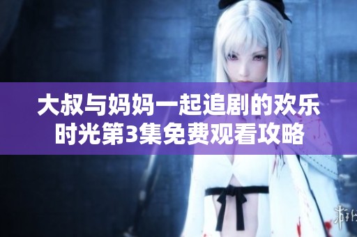 大叔与妈妈一起追剧的欢乐时光第3集免费观看攻略