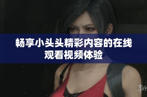 畅享小头头精彩内容的在线观看视频体验