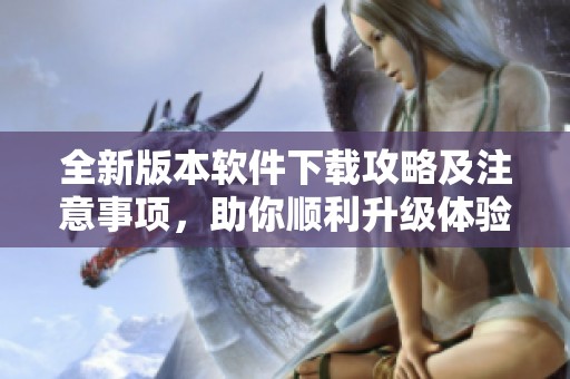 全新版本软件下载攻略及注意事项，助你顺利升级体验