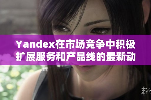 Yandex在市场竞争中积极扩展服务和产品线的最新动态