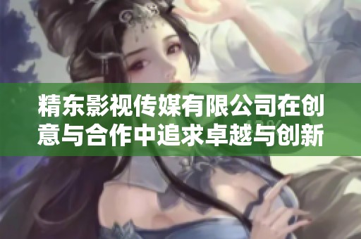 精东影视传媒有限公司在创意与合作中追求卓越与创新
