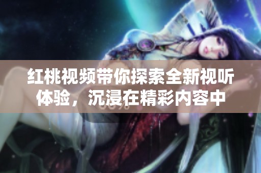 红桃视频带你探索全新视听体验，沉浸在精彩内容中