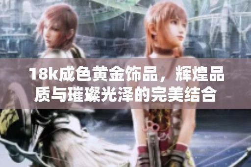 18k成色黄金饰品，辉煌品质与璀璨光泽的完美结合