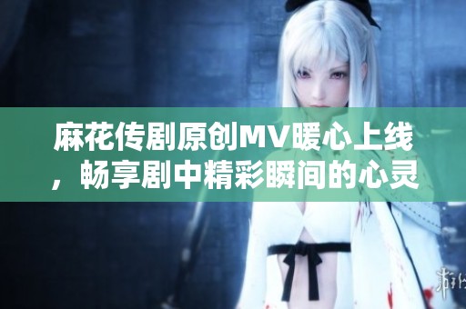 麻花传剧原创MV暖心上线，畅享剧中精彩瞬间的心灵之旅