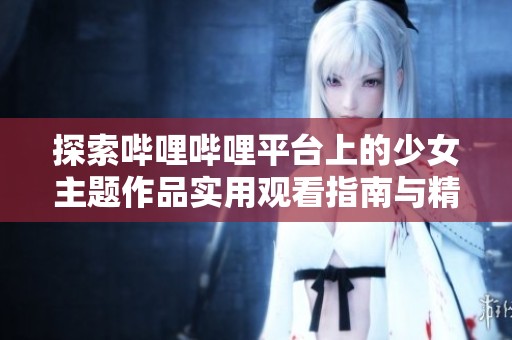 探索哔哩哔哩平台上的少女主题作品实用观看指南与精彩推荐