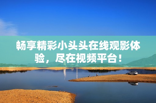 畅享精彩小头头在线观影体验，尽在视频平台！