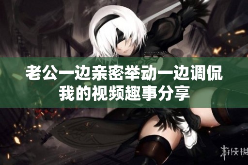 老公一边亲密举动一边调侃我的视频趣事分享