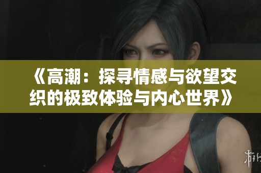 《高潮：探寻情感与欲望交织的极致体验与内心世界》