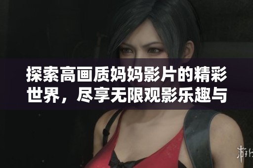 探索高画质妈妈影片的精彩世界，尽享无限观影乐趣与感动
