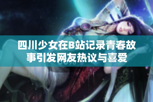 四川少女在B站记录青春故事引发网友热议与喜爱