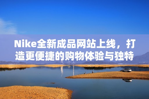 Nike全新成品网站上线，打造更便捷的购物体验与独特时尚选择