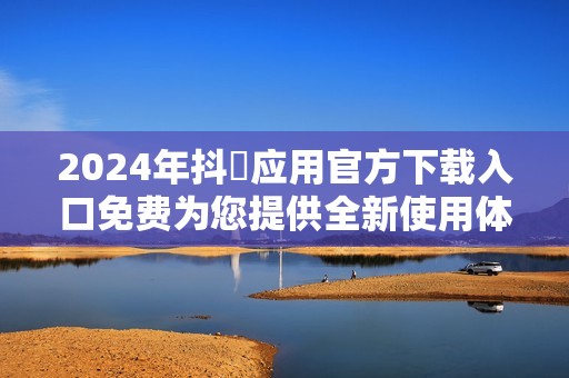 2024年抖抈应用官方下载入口免费为您提供全新使用体验