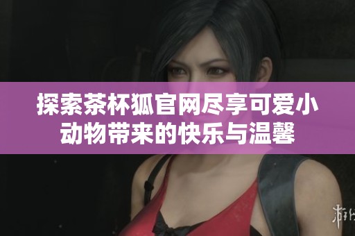 探索茶杯狐官网尽享可爱小动物带来的快乐与温馨