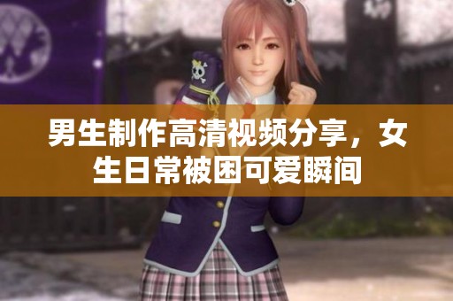 男生制作高清视频分享，女生日常被困可爱瞬间