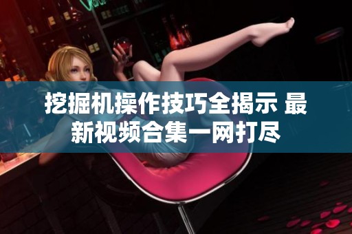 挖掘机操作技巧全揭示 最新视频合集一网打尽