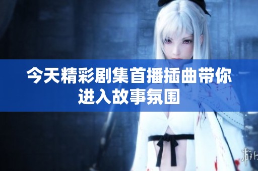 今天精彩剧集首播插曲带你进入故事氛围