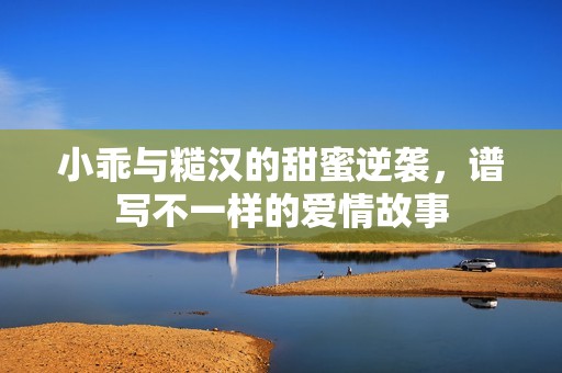 小乖与糙汉的甜蜜逆袭，谱写不一样的爱情故事