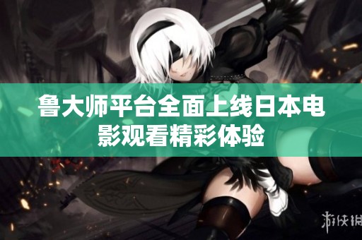 鲁大师平台全面上线日本电影观看精彩体验