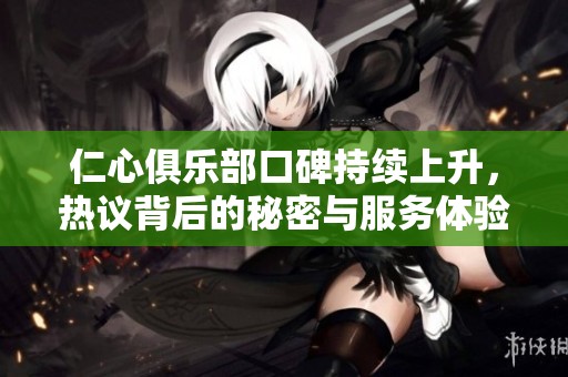 仁心俱乐部口碑持续上升，热议背后的秘密与服务体验分享