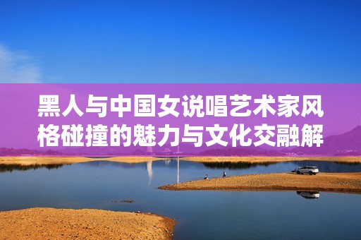 黑人与中国女说唱艺术家风格碰撞的魅力与文化交融解析